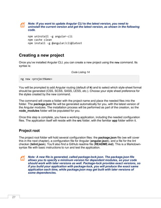 27
Note: If you want to update Angular CLI to the latest version, you need to
uninstall the current version and get the latest version, as shown in the following
code.
npm uninstall -g angular-cli
npm cache clean
npm install -g @angular/cli@latest
Creating a new project
Once you’ve installed Angular CLI, you can create a new project using the new command. Its
syntax is:
Code Listing 14
ng new <projectName>
You will be prompted to add Angular routing (default of N) and to select which style-sheet format
should be generated (CSS, SCSS, SASS, LESS, etc.). Choose your style sheet preference for
the styles created by the new command.
The command will create a folder with the project name and place the needed files into the
folder. The package.json file will be generated automatically for you, with the latest version of
the Angular modules. The installation process will be performed as part of the creation, so the
node_modules folder will be populated for you.
Once this step is complete, you have a working application, including the needed configuration
files. The application itself will reside with the src folder, with the familiar app folder within it.
Project root
The project root folder will hold several configuration files: the package.json file (we will cover
this in the next chapter), a configuration file for Angular (angular.json), and a file for the lint
checker (tslint.json). You’ll also find a GitHub readme file (README.md). This is a Markdown-
syntax file with basic instructions to run and test the application.
Note: A new file is generated, called package-lock.json. The package.json file
allows you to specify a minimum version for dependent modules, so your code
should work with later versions as well. Package-lock provides exact versions, so
if you build your application with package-lock, you will produce the exact same
application each time, while package.json may get built with later versions of
some dependencies.
 