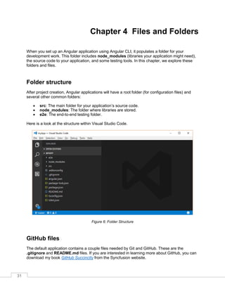 31
Chapter 4 Files and Folders
When you set up an Angular application using Angular CLI, it populates a folder for your
development work. This folder includes node_modules (libraries your application might need),
the source code to your application, and some testing tools. In this chapter, we explore these
folders and files.
Folder structure
After project creation, Angular applications will have a root folder (for configuration files) and
several other common folders:
• src: The main folder for your application’s source code.
• node_modules: The folder where libraries are stored.
• e2e: The end-to-end testing folder.
Here is a look at the structure within Visual Studio Code.
Figure 6: Folder Structure
GitHub files
The default application contains a couple files needed by Git and GitHub. These are the
.gitignore and README.md files. If you are interested in learning more about GitHub, you can
download my book GitHub Succinctly from the Syncfusion website.
 