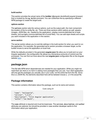 34
build section
This section provides the actual name of the builder (@angular-devkit/build-angular:browser)
that is invoked by the ng build command. You can customize this by specifying a different
NPM package to create the target build.
options section
The options section sets the various options, such as the output path, the main component,
the location of the ts.config file, etc. There are three sections within options as well: assets
(images, JSON files, etc. needed by the application), styles (comma-delimited list of style
sheets), and scripts (comma-delimited list of script files). You can add style sheets and scripts
you want included in the application in this section.
serve section
The serve section allows you to override settings in the build section for when you want to run
the application. For example, the generated serve section provides a browser target, so the
builder knows to serve the application on local host.
While the defaults provided in the generated angular.json file allow you to build and run your
Angular application, the configuration file allows you tremendous amounts of control over the
processes. You can find out more about the new angular.json configuration file on the Angular
website here.
package.json
This file tells NPM which dependencies are needed for your application. While you might not
need them all, there is no harm in adding more packages than you use. Your client application
will only get the packages you actually use in your code, not the entire list from this file. Since
this is a JSON file, the elements described here will be between braces { } in the actual file.
Package information
This section contains information about the package, such as its name and version.
Code Listing 20
"name": "helloworld",
"version": "1.0.0",
"description": "First Angular application",
"author":"Joe Booth",
The name attribute is required and must be lowercase. The version, description, and author
attributes are optional, but should be provided in case another developer wants to find
information about your application.
 