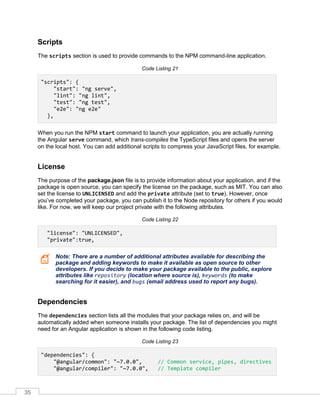 35
Scripts
The scripts section is used to provide commands to the NPM command-line application.
Code Listing 21
"scripts": {
"start": "ng serve",
"lint": "ng lint",
"test": "ng test",
"e2e": "ng e2e"
},
When you run the NPM start command to launch your application, you are actually running
the Angular serve command, which trans-compiles the TypeScript files and opens the server
on the local host. You can add additional scripts to compress your JavaScript files, for example.
License
The purpose of the package.json file is to provide information about your application, and if the
package is open source, you can specify the license on the package, such as MIT. You can also
set the license to UNLICENSED and add the private attribute (set to true). However, once
you’ve completed your package, you can publish it to the Node repository for others if you would
like. For now, we will keep our project private with the following attributes.
Code Listing 22
"license": "UNLICENSED",
"private":true,
Note: There are a number of additional attributes available for describing the
package and adding keywords to make it available as open source to other
developers. If you decide to make your package available to the public, explore
attributes like repository (location where source is), keywords (to make
searching for it easier), and bugs (email address used to report any bugs).
Dependencies
The dependencies section lists all the modules that your package relies on, and will be
automatically added when someone installs your package. The list of dependencies you might
need for an Angular application is shown in the following code listing.
Code Listing 23
"dependencies": {
"@angular/common": "~7.0.0", // Common service, pipes, directives
"@angular/compiler": "~7.0.0", // Template compiler
 