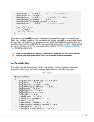 36
"@angular/core": "~7.0.0", // Critical runtime parts
"@angular/forms": "~7.0.0",
"@angular/http": "~7.0.0", // Angular HTTP client
"@angular/platform-browser": "~7.0.0",
"@angular/platform-browser-dynamic": "~7.0.0",
"@angular/router": "~7.0.0", // Component router
"core-js": "^2.5.4",
"rxjs": "~6.3.3",
"zone.js": "~0.8.26"
},
When we run the install command, these dependencies will be added to your application
folder from the Node repository. You can use the list in Code Listing 23 as a good starting point,
but you might start adjusting this as you work more with Angular applications. Comments are
actually not supported in a JSON file; the comments in this example are just for indicating what
the various modules are for. The configuration files available in the Succinctly series GitHub
repo do not have comments.
Note: At the time of this writing, Angular is on version 7.0.3. You might need to
update your dependencies as future versions of Angular are released.
devDependencies
This section lists the dependencies that are only needed for development and testing your
application. When doing a production release, these dependencies will not be added.
Code Listing 24
"devDependencies":
{
"@angular-devkit/build-angular": "~0.10.0",
"@angular/cli": "~7.0.3",
"@angular/compiler-cli": "~7.0.0",
"@angular/language-service": "~7.0.0",
"@types/node": "~8.9.4",
"@types/jasmine": "~2.8.8",
"@types/jasminewd2": "~2.0.3",
"codelyzer": "~4.5.0",
"jasmine-core": "~2.99.1",
"jasmine-spec-reporter": "~4.2.1",
"karma": "~3.0.0",
"karma-chrome-launcher": "~2.2.0",
"karma-coverage-istanbul-reporter": "~2.0.1",
"karma-jasmine": "~1.1.2",
"karma-jasmine-html-reporter": "^0.2.2",
 