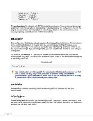37
"protractor": "~5.4.0",
"ts-node": "~7.0.0",
"tslint": "~5.11.0",
"typescript": "~3.1.1"
}
The package.json file interacts with NPM to install dependencies. Your version numbers might
be different from the examples in Code Listing 24, but by keeping this configuration file with the
project, you can ensure current production projects stay stable on the same versions, while
possibly exploring updated versions for later applications.
tsLint.json
This configuration file lets you set up the options for the codelyzer lint checker. A lint checker is
a nice tool (installed as part of Angular CLI), but sometimes your coding style could cause
unnecessary warnings. These warnings can clutter your lint checking, and make it hard to see
the important warnings. By customizing the file, you can adapt the lint checker to work with your
coding style.
For example, the any type in TypeScript is allowed, but somewhat defeats the purpose of a
strongly typed language. You can control whether to report usage of any with the following entry
in the configuration file.
Code Listing 25
"no-any": true
Tip: Lint checkers are handy tools for reducing the likelihood of certain errors that
will compile, but they may cause problems at runtime. Every rule checked
generally has a good reason for it, so be sure to decide whether the rule is actually
a nuisance or if you should rethink your coding style.
src folder
The src folder contains the configuration file for the TypeScript compiler and the type
specifications.
tsConfig.json
The tsConfig.json file contains the compiler options for TypeScript. It allows us to specify how
we want the .ts files to be transpiled into JavaScript files. The options we use for our default are
shown in the following code listing.
 