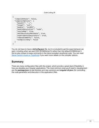 38
Code Listing 26
{
"compileOnSave": false,
"compilerOptions": {
"baseUrl": "./",
"target": "es5",
"module": "es2015",
"moduleResolution": "node",
"sourceMap": true,
"emitDecoratorMetadata": true,
"experimentalDecorators": true,
"removeComments": false,
"noImplicitAny": false
}
}
You do not have to have a tsConfig.json file, but it is included to get the exact behavior we
want, including when we want ES5 (ECMAScript 5) rather than the default ECMAScript 3.
We’ve also chosen to keep comments in the trans-compiled JavaScript code. You can read
Steve Fenton’s book on TypeScript if you want more details on the compiler options.
Summary
There are many configuration files with the project, which provide a great deal of flexibility in
how you develop your Angular applications. The most common ones you’ll need in development
are the package.json (to get libraries and new versions) and angular-cli.json (for controlling
the code generation and execution in the application) files.
 