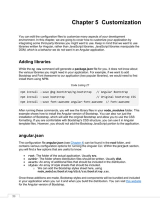 39
Chapter 5 Customization
You can edit the configuration files to customize many aspects of your development
environment. In this chapter, we are going to cover how to customize your application by
integrating some third-party libraries you might want to use. Keep in mind that we want to use
libraries written for Angular, rather than JavaScript libraries. JavaScript libraries manipulate the
DOM, which is a behavior we do not want in an Angular application.
Adding libraries
While the ng new command will generate a package.json file for you, it does not know about
the various libraries you might need in your application. For example, if we want to add
Bootstrap and Font Awesome to our application (two popular libraries), we would need to first
install them using NPM.
Code Listing 27
npm install --save @ng-bootstrap/ng-bootstrap // Angular Bootstrap
npm install --save bootstrap // Original bootstrap CSS
npm install --save font-awesome angular-font-awesome // Font-awesome
After running these commands, you will see the library files in your node_modules folder. This
example shows how to install the Angular version of Bootstrap. You can also run just the
installation of Bootstrap, which will add the original Bootstrap and allow you to use the CSS
formatting. If you are comfortable with Bootstrap's CSS structure, you can use it in Angular
template files. However, you should not add the Bootstrap JavaScript portion to the application.
angular.json
The configuration file angular.json (see Chapter 4) can be found in the root folder, and
contains various configuration options for running the Angular CLI. Within the project section,
you will find a few options that are useful to know:
• root: The folder of the actual application. Usually src.
• outDir: The folder where distribution files should be written. Usually dist.
• assets: An array of additional files that should be included in the distribution.
• styles: An array of style sheets that should be included.
o We can add the Bootstrap styles sheet here, using
node_modules/bootstrap/dist/css/bootstrap.css.
Once these additions are made, Bootstrap styles and components will be bundled and included
in your application when you run it and when you build the distribution. You can visit this website
for the Angular version of Bootstrap.
 