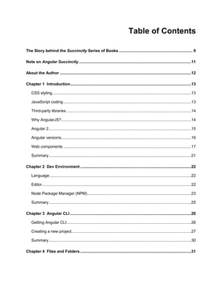 4
Table of Contents
The Story behind the Succinctly Series of Books ................................................................. 9
Note on Angular Succinctly ...................................................................................................11
About the Author ....................................................................................................................12
Chapter 1 Introduction...........................................................................................................13
CSS styling...........................................................................................................................13
JavaScript coding.................................................................................................................13
Third-party libraries ..............................................................................................................14
Why AngularJS?...................................................................................................................14
Angular 2..............................................................................................................................15
Angular versions...................................................................................................................16
Web components .................................................................................................................17
Summary..............................................................................................................................21
Chapter 2 Dev Environment ..................................................................................................22
Language .............................................................................................................................22
Editor....................................................................................................................................22
Node Package Manager (NPM)............................................................................................23
Summary..............................................................................................................................25
Chapter 3 Angular CLI ...........................................................................................................26
Getting Angular CLI..............................................................................................................26
Creating a new project..........................................................................................................27
Summary..............................................................................................................................30
Chapter 4 Files and Folders ..................................................................................................31
 