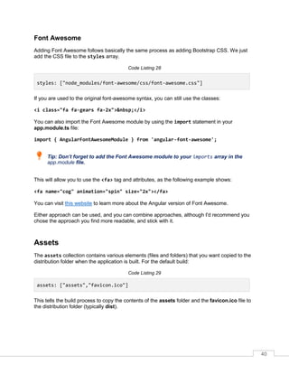 40
Font Awesome
Adding Font Awesome follows basically the same process as adding Bootstrap CSS. We just
add the CSS file to the styles array.
Code Listing 28
styles: ["node_modules/font-awesome/css/font-awesome.css"]
If you are used to the original font-awesome syntax, you can still use the classes:
<i class="fa fa-gears fa-2x">&nbsp;</i>
You can also import the Font Awesome module by using the import statement in your
app.module.ts file:
import { AngularFontAwesomeModule } from 'angular-font-awesome';
Tip: Don’t forget to add the Font Awesome module to your imports array in the
app.module file.
This will allow you to use the <fa> tag and attributes, as the following example shows:
<fa name="cog" animation="spin" size="2x"></fa>
You can visit this website to learn more about the Angular version of Font Awesome.
Either approach can be used, and you can combine approaches, although I'd recommend you
chose the approach you find more readable, and stick with it.
Assets
The assets collection contains various elements (files and folders) that you want copied to the
distribution folder when the application is built. For the default build:
Code Listing 29
assets: ["assets","favicon.ico"]
This tells the build process to copy the contents of the assets folder and the favicon.ico file to
the distribution folder (typically dist).
 