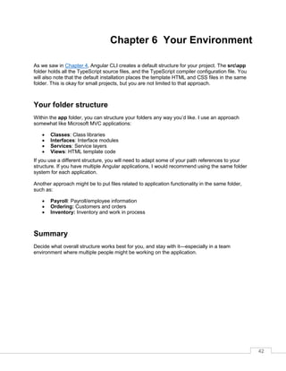 42
Chapter 6 Your Environment
As we saw in Chapter 4, Angular CLI creates a default structure for your project. The srcapp
folder holds all the TypeScript source files, and the TypeScript compiler configuration file. You
will also note that the default installation places the template HTML and CSS files in the same
folder. This is okay for small projects, but you are not limited to that approach.
Your folder structure
Within the app folder, you can structure your folders any way you’d like. I use an approach
somewhat like Microsoft MVC applications:
• Classes: Class libraries
• Interfaces: Interface modules
• Services: Service layers
• Views: HTML template code
If you use a different structure, you will need to adapt some of your path references to your
structure. If you have multiple Angular applications, I would recommend using the same folder
system for each application.
Another approach might be to put files related to application functionality in the same folder,
such as:
• Payroll: Payroll/employee information
• Ordering: Customers and orders
• Inventory: Inventory and work in process
Summary
Decide what overall structure works best for you, and stay with it—especially in a team
environment where multiple people might be working on the application.
 