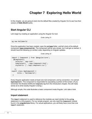43
Chapter 7 Exploring Hello World
In this chapter, we are going to look into the default files created by Angular CLI to see how their
version of Hello World works.
Start Angular CLI
Let’s begin by creating an application using the Angular CLI tool.
Code Listing 31
ng new HelloWorld
Once the application has been created, open the srcapp folder, and let’s look at the default
component (app.component.ts). The component will be very simple, but it will get us started. It
should have the following (or similar) code, depending on Angular updates.
Code Listing 32
import { Component } from '@angular/core';
@Component({
selector: 'app-root',
templateUrl: './app.component.html',
styleUrls: ['./app.component.css']
})
export class AppComponent {
title = 'HelloWorld';
}
Every Angular application needs at least one root component, and by convention, it is named
AppComponent. This component is responsible for populating a portion of the screen. (If you
remember the Shadow DOM and template tag from the introduction chapter, this will make
sense as to what exactly Angular is doing.)
Although simple, this code illustrates a basic component inside Angular. Let’s take a look.
Import statement
The import statement is used to reference the modules we need (similar to the using
statement in a C# program). For our simple program, we only need the Component module
found in the angular/core library. For actual applications, you will likely have more than one
import statement.
 