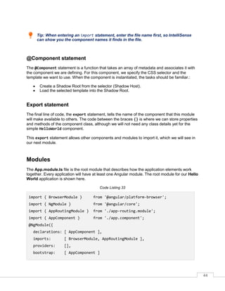 44
Tip: When entering an import statement, enter the file name first, so IntelliSense
can show you the component names it finds in the file.
@Component statement
The @Component statement is a function that takes an array of metadata and associates it with
the component we are defining. For this component, we specify the CSS selector and the
template we want to use. When the component is instantiated, the tasks should be familiar.:
• Create a Shadow Root from the selector (Shadow Host).
• Load the selected template into the Shadow Root.
Export statement
The final line of code, the export statement, tells the name of the component that this module
will make available to others. The code between the braces {} is where we can store properties
and methods of the component class, although we will not need any class details yet for the
simple HelloWorld component.
This export statement allows other components and modules to import it, which we will see in
our next module.
Modules
The App.module.ts file is the root module that describes how the application elements work
together. Every application will have at least one Angular module. The root module for our Hello
World application is shown here.
Code Listing 33
import { BrowserModule } from '@angular/platform-browser';
import { NgModule } from '@angular/core';
import { AppRoutingModule } from './app-routing.module';
import { AppComponent } from './app.component';
@NgModule({
declarations: [ AppComponent ],
imports: [ BrowserModule, AppRoutingModule ],
providers: [],
bootstrap: [ AppComponent ]
 