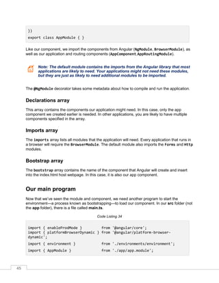 45
})
export class AppModule { }
Like our component, we import the components from Angular (NgModule, BrowserModule), as
well as our application and routing components (AppComponent,AppRoutingModule).
Note: The default module contains the imports from the Angular library that most
applications are likely to need. Your applications might not need these modules,
but they are just as likely to need additional modules to be imported.
The @NgModule decorator takes some metadata about how to compile and run the application.
Declarations array
This array contains the components our application might need. In this case, only the app
component we created earlier is needed. In other applications, you are likely to have multiple
components specified in the array.
Imports array
The imports array lists all modules that the application will need. Every application that runs in
a browser will require the BrowserModule. The default module also imports the Forms and Http
modules.
Bootstrap array
The bootstrap array contains the name of the component that Angular will create and insert
into the index.html host webpage. In this case, it is also our app component.
Our main program
Now that we’ve seen the module and component, we need another program to start the
environment—a process known as bootstrapping—to load our component. In our src folder (not
the app folder), there is a file called main.ts.
Code Listing 34
import { enableProdMode } from '@angular/core';
import { platformBrowserDynamic } from '@angular/platform-browser-
dynamic';
import { environment } from './environments/environment';
import { AppModule } from './app/app.module';
 