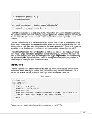 46
if (environment.production) {
enableProdMode();
}
platformBrowserDynamic().bootstrapModule(AppModule)
.catch(err => console.error(err));
The first four lines allow us to load components. The platform browser module allows us to run
the application within a browser. However, Angular applications might run on other platforms, so
this approach allows the same code to be a bootstrap for the browser, or possibly another
platform.
The next statement checks to see whether we are running in production or development mode.
Since we are importing the environment module, we can access the production flag and add
some additional code if we want (in this example, the enableProdMode() function). If ProdMode
is enabled, some development mode features (such as assertion checking) are turned off.
The last line of code calls the bootstrapModule method and passes it our module. We could
have made a single file to do the component and bootstrapping, but remember that we do not
want to write tightly coupled code. Displaying the view (AppComponent.ts) and bootstrapping
the application (main.ts) are two distinct tasks, so having them in separate components is a
nice example of loosely coupled component design.
Index.html
The final piece we need is to create the index.html file, which should be very familiar to web
developers. Index.html is your starting point, and contains very common statements. You’ll
declare the <html>, the title, and some meta tags, as shown in Code Listing 35.
Code Listing 35
<!doctype html>
<html lang="en">
<head>
<meta charset="utf-8">
<title>Hello World</title>
<base href="/">
<meta name="viewport" content="width=device-width, initial-scale=1">
<link rel="icon" type="image/x-icon" href="favicon.ico">
</head>
...
You can add any tags or other header elements as part of your HTML.
 