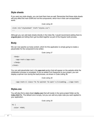 47
Style sheets
If you want any style sheets, you can load them here as well. Remember that these style sheets
will only affect the main DOM and not the components, which live in their own encapsulated
world.
Code Listing 36
<link rel="stylesheet" href="styles.css">
...
Although you can add style sheets directly in the index file, I would recommend adding them to
angular.json and letting them get bundled together as part of the Angular build process.
Body
We can now specify our body content, which for this application is simply going to create a
placeholder for the component to be written.
Code Listing 37
<body>
<app-root></app-root>
</body>
</html>
You can add placeholder text in the app-root section that will appear on the website while the
initialization process is completed. If you’ve added Font Awesome to your project, you can
display a spinner icon during the load process, as shown in Code Listing 38.
Code Listing 38
<app-root><i class='fa fa-spinner fa-spin'></i>Loading...</app-root>
Styles.css
You will also find a style sheet (styles.css) that will reside in the same project folder as the
index.html file. The default one is empty, but you can add any style rules you want applied to
your application.
Code Listing 39
h1 {
color: #369;
 