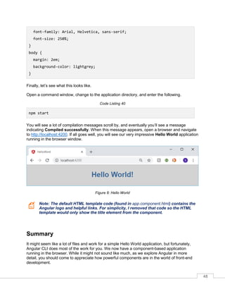 48
font-family: Arial, Helvetica, sans-serif;
font-size: 250%;
}
body {
margin: 2em;
background-color: lightgrey;
}
Finally, let’s see what this looks like.
Open a command window, change to the application directory, and enter the following.
Code Listing 40
npm start
You will see a lot of compilation messages scroll by, and eventually you’ll see a message
indicating Compiled successfully. When this message appears, open a browser and navigate
to http://localhost:4200. If all goes well, you will see our very impressive Hello World application
running in the browser window.
Figure 8: Hello World
Note: The default HTML template code (found in app.component.html) contains the
Angular logo and helpful links. For simplicity, I removed that code so the HTML
template would only show the title element from the component.
Summary
It might seem like a lot of files and work for a simple Hello World application, but fortunately,
Angular CLI does most of the work for you. We now have a component-based application
running in the browser. While it might not sound like much, as we explore Angular in more
detail, you should come to appreciate how powerful components are in the world of front-end
development.
 