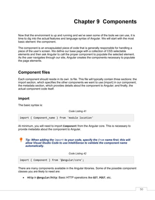 50
Chapter 9 Components
Now that the environment is up and running and we’ve seen some of the tools we can use, it is
time to dig into the actual features and language syntax of Angular. We will start with the most
basic element: the component.
The component is an encapsulated piece of code that is generally responsible for handling a
piece of the user’s screen. We define our base page with a collection of CSS selectable
elements and then ask Angular to call the proper component to populate the selected element.
As the user navigates through our site, Angular creates the components necessary to populate
the page elements.
Component files
Each component should reside in its own .ts file. This file will typically contain three sections: the
import section, which specifies the other components we want to use (import) in our component;
the metadata section, which provides details about the component to Angular; and finally, the
actual component code itself.
import
The basic syntax is:
Code Listing 41
import { Component_name } from 'module location'
At minimum, you will need to import Component from the Angular core. This is necessary to
provide metadata about the component to Angular.
Tip: When adding the import to your code, specify the from name first; this will
allow Visual Studio Code to use IntelliSense to validate the component name
automatically.
Code Listing 42
import { Component } from '@angular/core';
There are many components available in the Angular libraries. Some of the possible component
classes you are likely to need are:
• Http in @angular/http: Basic HTTP operations like GET, POST, etc.
 