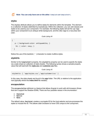 52
Note: You can only have one or the other: template or templateUrl.
styles
The styles attribute allows you to define styles for elements within the template. The element
is a collection of styles (delimited by brackets [ ]). Within the collection, you can add classes and
styles to be used by your component. For example, the following styles will set the <p> tags
within your component to an antique white background, and the <h1> tags to a navy blue text
color.
Code Listing 44
[ `
p: { background-color: antiquewhite; }
h1: { color: navy; }
` ]
Notice the use of the backtick ( ` ) character to create multiline styles.
styleUrls
Similar to the templateUrl property, the styleUrls property can be used to specify the styles
via a style sheet (or collection of style sheets). The following syntax shows a sample property
value that will load both the style.css and customer.css files.
Code Listing 45
styleUrls: [ 'app/styles.css','app/customer/css' ]
In this case, the style sheets are found in the app folder. The URL is relative to the application
root (typically where the index.html file resides).
encapsulation
The encapsulation attribute is a feature that allows Angular to work with old browsers (those
that don’t support the Shadow DOM). There are four possible values in the enumeration:
• Emulated
• Native
• None
The default value, Emulated, creates a surrogate ID for the host selector and pre-processes the
styles to include this ID. This allows older browsers to have CSS unique to the component.
 