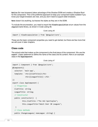 53
Native (for new browsers) takes advantage of the Shadow DOM and creates a Shadow Root
for the component. This is the preferred approach to keep your component styles isolated if you
know your target browsers are new, and you don’t need to support older browsers.
None doesn’t do anything, but leaves the styles as they are in the DOM.
To include the enumeration, you need to import the ViewEncapsulation enum values from the
angular/core library, as shown in Code Listing 46.
Code Listing 46
import { ViewEncapsulation } from '@angular/core';
These are the basic component properties you need to get started, but there are few more that
we will cover in later chapters.
Class code
The actual code that makes up the component is the final piece of the component. We use the
export class statement to define the name of the class and its content. Here is an example
class in the AppComponent.
Code Listing 47
import { Component } from '@angular/core';
@Component({
selector: 'main-app',
template: `<h1>{{ClubTitle}}</h1>
<h2>{{LeagueTitle}} </h2> `
})
export class AppComponent {
// Properties
ClubTitle: string
LeagueTitle: string;
// Constructor
public constructor() {
this.ClubTitle ="The 422 Sportsplex";
this.LeagueTitle="Adult Over 30 Leagues";
}
// Class methods
public ChangeLeagues( newLeague: string) {
 