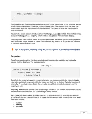 54
this.LeagueTitle = newLeague;
}
}
The properties are TypeScript variables that we plan to use in the class. In this example, we are
simply defining two strings to hold the club and league titles. The constructor is the code that
gets invoked when the component is first instantiated. You can only have one constructor in
your component.
You can also create class methods, such as the ChangeLeagues() method. This method simply
changes the LeagueTitle property, which will then be updated in the template display.
The component class code is based on TypeScript classes, and allows you to create properties
and define their scope, as well as create class methods. By default, all properties and methods
in the class are considered public.
Tip: In my opinion, explicitly using the public keyword is good programming style.
Properties
To define properties within the class, you just need to declare the variable, and optionally,
provide it with a data type. The basic syntax is:
Code Listing 48
[ public | private | protected ]
Property Name: data Type
[ = initial Value ]
By default, the property is public, meaning its value can be seen outside the class. Private
means the variable is only used within the class, and it will not be defined if you try to access it
externally. Protected means it acts like private, except that derived classes can use the
property as well.
Property Name follows general rules for defining a variable: it can contain alphanumeric values
and an underscore character, but it cannot begin with a number.
data Type indicates the kind of data you expect to put in a property. It is technically optional,
since TypeScript can infer data type by its usage, but it is a good habit to specify the type. Valid
data types include:
• number
• string
• boolean
 