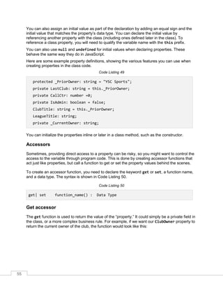55
You can also assign an initial value as part of the declaration by adding an equal sign and the
initial value that matches the property’s data type. You can declare the initial value by
referencing another property with the class (including ones defined later in the class). To
reference a class property, you will need to qualify the variable name with the this prefix.
You can also use null and undefined for initial values when declaring properties. These
behave the same way they do in JavaScript.
Here are some example property definitions, showing the various features you can use when
creating properties in the class code.
Code Listing 49
protected _PriorOwner: string = "YSC Sports";
private LastClub: string = this._PriorOwner;
private CallCtr: number =0;
private IsAdmin: boolean = false;
ClubTitle: string = this._PriorOwner;
LeagueTitle: string;
private _CurrentOwner: string;
You can initialize the properties inline or later in a class method, such as the constructor.
Accessors
Sometimes, providing direct access to a property can be risky, so you might want to control the
access to the variable through program code. This is done by creating accessor functions that
act just like properties, but call a function to get or set the property values behind the scenes.
To create an accessor function, you need to declare the keyword get or set, a function name,
and a data type. The syntax is shown in Code Listing 50.
Code Listing 50
get| set function_name() : Data Type
Get accessor
The get function is used to return the value of the “property.” It could simply be a private field in
the class, or a more complex business rule. For example, if we want our ClubOwner property to
return the current owner of the club, the function would look like this:
 