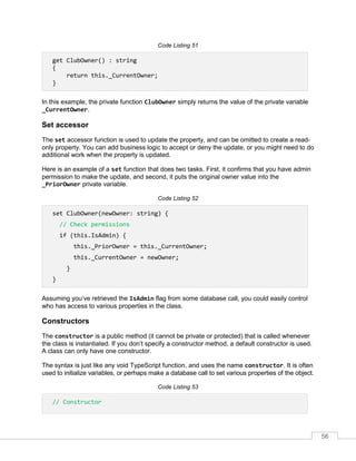 56
Code Listing 51
get ClubOwner() : string
{
return this._CurrentOwner;
}
In this example, the private function ClubOwner simply returns the value of the private variable
_CurrentOwner.
Set accessor
The set accessor function is used to update the property, and can be omitted to create a read-
only property. You can add business logic to accept or deny the update, or you might need to do
additional work when the property is updated.
Here is an example of a set function that does two tasks. First, it confirms that you have admin
permission to make the update, and second, it puts the original owner value into the
_PriorOwner private variable.
Code Listing 52
set ClubOwner(newOwner: string) {
// Check permissions
if (this.IsAdmin) {
this._PriorOwner = this._CurrentOwner;
this._CurrentOwner = newOwner;
}
}
Assuming you’ve retrieved the IsAdmin flag from some database call, you could easily control
who has access to various properties in the class.
Constructors
The constructor is a public method (it cannot be private or protected) that is called whenever
the class is instantiated. If you don’t specify a constructor method, a default constructor is used.
A class can only have one constructor.
The syntax is just like any void TypeScript function, and uses the name constructor. It is often
used to initialize variables, or perhaps make a database call to set various properties of the object.
Code Listing 53
// Constructor
 
