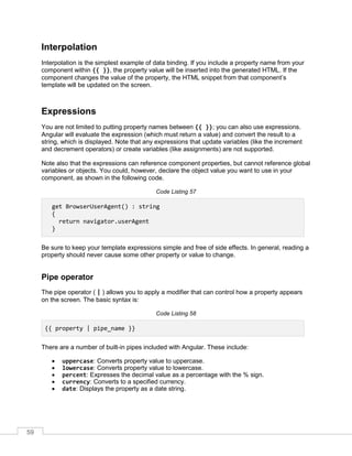 59
Interpolation
Interpolation is the simplest example of data binding. If you include a property name from your
component within {{ }}, the property value will be inserted into the generated HTML. If the
component changes the value of the property, the HTML snippet from that component’s
template will be updated on the screen.
Expressions
You are not limited to putting property names between {{ }}; you can also use expressions.
Angular will evaluate the expression (which must return a value) and convert the result to a
string, which is displayed. Note that any expressions that update variables (like the increment
and decrement operators) or create variables (like assignments) are not supported.
Note also that the expressions can reference component properties, but cannot reference global
variables or objects. You could, however, declare the object value you want to use in your
component, as shown in the following code.
Code Listing 57
get BrowserUserAgent() : string
{
return navigator.userAgent
}
Be sure to keep your template expressions simple and free of side effects. In general, reading a
property should never cause some other property or value to change.
Pipe operator
The pipe operator ( | ) allows you to apply a modifier that can control how a property appears
on the screen. The basic syntax is:
Code Listing 58
{{ property | pipe_name }}
There are a number of built-in pipes included with Angular. These include:
• uppercase: Converts property value to uppercase.
• lowercase: Converts property value to lowercase.
• percent: Expresses the decimal value as a percentage with the % sign.
• currency: Converts to a specified currency.
• date: Displays the property as a date string.
 