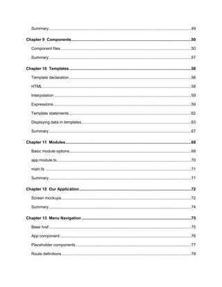 6
Summary..............................................................................................................................49
Chapter 9 Components..........................................................................................................50
Component files ...................................................................................................................50
Summary..............................................................................................................................57
Chapter 10 Templates............................................................................................................58
Template declaration............................................................................................................58
HTML ...................................................................................................................................58
Interpolation .........................................................................................................................59
Expressions..........................................................................................................................59
Template statements............................................................................................................62
Displaying data in templates.................................................................................................63
Summary..............................................................................................................................67
Chapter 11 Modules...............................................................................................................68
Basic module options ...........................................................................................................68
app.module.ts.......................................................................................................................70
main.ts .................................................................................................................................71
Summary..............................................................................................................................71
Chapter 12 Our Application...................................................................................................72
Screen mockups...................................................................................................................72
Summary..............................................................................................................................74
Chapter 13 Menu Navigation.................................................................................................75
Base href..............................................................................................................................75
App component ....................................................................................................................76
Placeholder components......................................................................................................77
Route definitions...................................................................................................................78
 