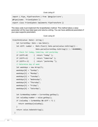 61
Code Listing 61
import { Pipe, PipeTransform } from '@angular/core';
@Pipe({name: 'FriendlyDate'})
export class FriendlyDate implements PipeTransform {}
The class code must implement the transform() method. This method takes a value
parameter (of the input data type) and returns a string. You can have additional parameters if
your pipe supports parameters.
Code Listing 62
transform(value: Date): string {
let CurrentDay: Date = new Date();
let diff: number = Math.floor(( Date.parse(value.toString()) –
Date.parse(CurrentDay.toString()) ) / 86400000);
// Check for today, tomorrow, and yesterday
if (diff==0) { return "today" };
if (diff==1) { return "tomorrow" };
if (diff==-1) { return "yesterday "};
// Determine day of week
let weekdays = new Array(7);
weekdays[0] = "Sunday";
weekdays[1] = "Monday";
weekdays[2] = "Tuesday";
weekdays[3] = "Wednesday";
weekdays[4] = "Thursday";
weekdays[5] = "Friday";
weekdays[6] = "Saturday";
let CurWeekDay:number = CurrentDay.getDay();
let valueDay:number = value.getDay();
if (valueDay > CurWeekDay && diff < 7) {
return weekdays[valueDay];
}
return value.toDateString();
}
 