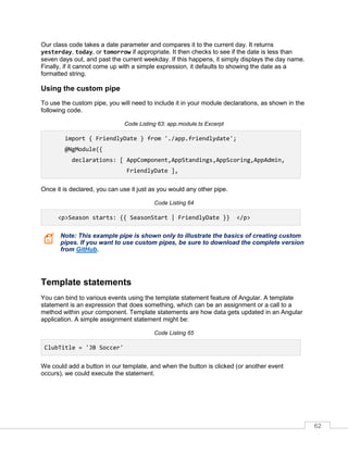 62
Our class code takes a date parameter and compares it to the current day. It returns
yesterday, today, or tomorrow if appropriate. It then checks to see if the date is less than
seven days out, and past the current weekday. If this happens, it simply displays the day name.
Finally, if it cannot come up with a simple expression, it defaults to showing the date as a
formatted string.
Using the custom pipe
To use the custom pipe, you will need to include it in your module declarations, as shown in the
following code.
Code Listing 63: app.module.ts Excerpt
import { FriendlyDate } from './app.friendlydate';
@NgModule({
declarations: [ AppComponent,AppStandings,AppScoring,AppAdmin,
FriendlyDate ],
Once it is declared, you can use it just as you would any other pipe.
Code Listing 64
<p>Season starts: {{ SeasonStart | FriendlyDate }} </p>
Note: This example pipe is shown only to illustrate the basics of creating custom
pipes. If you want to use custom pipes, be sure to download the complete version
from GitHub.
Template statements
You can bind to various events using the template statement feature of Angular. A template
statement is an expression that does something, which can be an assignment or a call to a
method within your component. Template statements are how data gets updated in an Angular
application. A simple assignment statement might be:
Code Listing 65
ClubTitle = 'JB Soccer'
We could add a button in our template, and when the button is clicked (or another event
occurs), we could execute the statement.
 