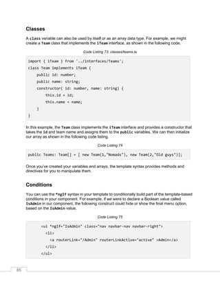 65
Classes
A class variable can also be used by itself or as an array data type. For example, we might
create a Team class that implements the iTeam interface, as shown in the following code.
Code Listing 73: classes/teams.ts
import { iTeam } from '../interfaces/Teams';
class Team implements iTeam {
public id: number;
public name: string;
constructor( id: number, name: string) {
this.id = id;
this.name = name;
}
}
In this example, the Team class implements the iTeam interface and provides a constructor that
takes the id and team name and assigns them to the public variables. We can then initialize
our array as shown in the following code listing.
Code Listing 74
public Teams: Team[] = [ new Team(1,"Nomads"), new Team(2,"Old guys")];
Once you’ve created your variables and arrays, the template syntax provides methods and
directives for you to manipulate them.
Conditions
You can use the *ngIf syntax in your template to conditionally build part of the template-based
conditions in your component. For example, if we were to declare a Boolean value called
IsAdmin in our component, the following construct could hide or show the final menu option,
based on the IsAdmin value.
Code Listing 75
<ul *ngIf="IsAdmin" class="nav navbar-nav navbar-right">
<li>
<a routerLink="/Admin" routerLinkActive="active" >Admin</a>
</li>
</ul>
 