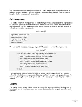 66
You can test expressions or simple variables, so Teams.length>0 will work just as well as a
Boolean variable. However, complex business conditions should be kept in the component to
keep the display code as simple as possible.
Switch statement
The switch statement in Angular can be used when you have a single property or expression to
be compared against multiple different values. There are two basic parts to the statement: the
first provides the property or expression you wish to evaluate, and the second part is the list of
values to compare the expression to.
Code Listing 76
[ngSwitch]="expression"
*ngSwitchCase="value"
*ngSwitchCase="value"
*ngSwitchDefault
You can use it to include some output in your HTML, as shown in the following example.
Code Listing 77
<div class="container" [ngSwitch]="CurrentRole">
<div *ngSwitchCase=10>Head Referee</div>
<div *ngSwitchCase=20>Referee</div>
<div *ngSwitchCase=30>Scorekeeper</div>
<div *ngSwitchCase=40>Admin</div>
<div *ngSwitchDefault>End User</div>
</div>
This code sample assumes the component has set the CurrentRole property to a numeric
value. It then tests the property value and displays a different text, depending upon the role. The
final piece, the *ngSwitchDefault, provides the value to display if none of the prior conditions
are met.
Looping
The *ngFor syntax is used to loop through arrays or other types of collections. It allows you to
iterate each item in the collection, one at a time, and display it on the template page. The basic
syntax is:
 