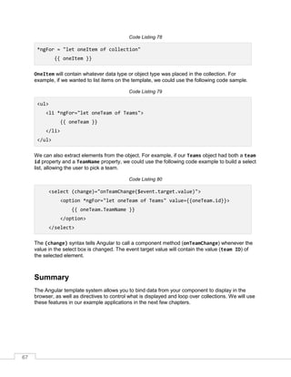 67
Code Listing 78
*ngFor = "let oneItem of collection"
{{ oneItem }}
OneItem will contain whatever data type or object type was placed in the collection. For
example, if we wanted to list items on the template, we could use the following code sample.
Code Listing 79
<ul>
<li *ngFor="let oneTeam of Teams">
{{ oneTeam }}
</li>
</ul>
We can also extract elements from the object. For example, if our Teams object had both a team
id property and a TeamName property, we could use the following code example to build a select
list, allowing the user to pick a team.
Code Listing 80
<select (change)="onTeamChange($event.target.value)">
<option *ngFor="let oneTeam of Teams" value={{oneTeam.id}}>
{{ oneTeam.TeamName }}
</option>
</select>
The (change) syntax tells Angular to call a component method (onTeamChange) whenever the
value in the select box is changed. The event target value will contain the value (team ID) of
the selected element.
Summary
The Angular template system allows you to bind data from your component to display in the
browser, as well as directives to control what is displayed and loop over collections. We will use
these features in our example applications in the next few chapters.
 