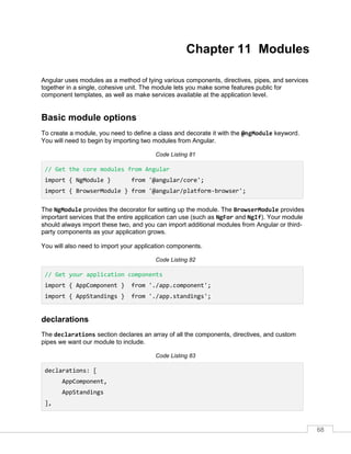 68
Chapter 11 Modules
Angular uses modules as a method of tying various components, directives, pipes, and services
together in a single, cohesive unit. The module lets you make some features public for
component templates, as well as make services available at the application level.
Basic module options
To create a module, you need to define a class and decorate it with the @ngModule keyword.
You will need to begin by importing two modules from Angular.
Code Listing 81
// Get the core modules from Angular
import { NgModule } from '@angular/core';
import { BrowserModule } from '@angular/platform-browser';
The NgModule provides the decorator for setting up the module. The BrowserModule provides
important services that the entire application can use (such as NgFor and NgIf). Your module
should always import these two, and you can import additional modules from Angular or third-
party components as your application grows.
You will also need to import your application components.
Code Listing 82
// Get your application components
import { AppComponent } from './app.component';
import { AppStandings } from './app.standings';
declarations
The declarations section declares an array of all the components, directives, and custom
pipes we want our module to include.
Code Listing 83
declarations: [
AppComponent,
AppStandings
],
 