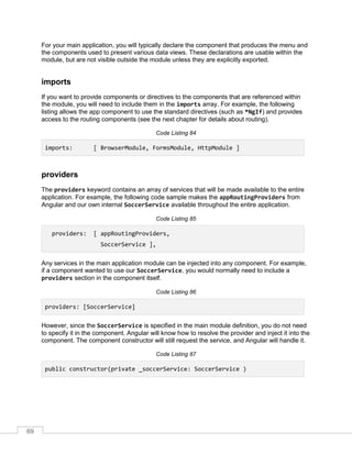 69
For your main application, you will typically declare the component that produces the menu and
the components used to present various data views. These declarations are usable within the
module, but are not visible outside the module unless they are explicitly exported.
imports
If you want to provide components or directives to the components that are referenced within
the module, you will need to include them in the imports array. For example, the following
listing allows the app component to use the standard directives (such as *NgIf) and provides
access to the routing components (see the next chapter for details about routing).
Code Listing 84
imports: [ BrowserModule, FormsModule, HttpModule ]
providers
The providers keyword contains an array of services that will be made available to the entire
application. For example, the following code sample makes the appRoutingProviders from
Angular and our own internal SoccerService available throughout the entire application.
Code Listing 85
providers: [ appRoutingProviders,
SoccerService ],
Any services in the main application module can be injected into any component. For example,
if a component wanted to use our SoccerService, you would normally need to include a
providers section in the component itself.
Code Listing 86
providers: [SoccerService]
However, since the SoccerService is specified in the main module definition, you do not need
to specify it in the component. Angular will know how to resolve the provider and inject it into the
component. The component constructor will still request the service, and Angular will handle it.
Code Listing 87
public constructor(private _soccerService: SoccerService )
 