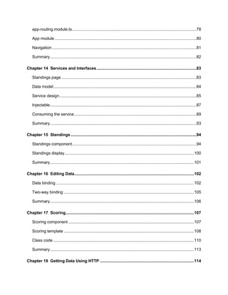7
app-routing.module.ts...........................................................................................................78
App module..........................................................................................................................80
Navigation ............................................................................................................................81
Summary..............................................................................................................................82
Chapter 14 Services and Interfaces......................................................................................83
Standings page ....................................................................................................................83
Data model...........................................................................................................................84
Service design......................................................................................................................85
Injectable..............................................................................................................................87
Consuming the service.........................................................................................................89
Summary..............................................................................................................................93
Chapter 15 Standings ............................................................................................................94
Standings component...........................................................................................................94
Standings display ...............................................................................................................100
Summary............................................................................................................................101
Chapter 16 Editing Data.......................................................................................................102
Data binding.......................................................................................................................102
Two-way binding ................................................................................................................105
Summary............................................................................................................................106
Chapter 17 Scoring ..............................................................................................................107
Scoring component ............................................................................................................107
Scoring template ................................................................................................................108
Class code .........................................................................................................................110
Summary............................................................................................................................113
Chapter 18 Getting Data Using HTTP .................................................................................114
 