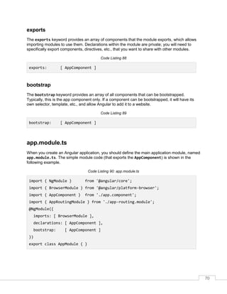 70
exports
The exports keyword provides an array of components that the module exports, which allows
importing modules to use them. Declarations within the module are private; you will need to
specifically export components, directives, etc., that you want to share with other modules.
Code Listing 88
exports: [ AppComponent ]
bootstrap
The bootstrap keyword provides an array of all components that can be bootstrapped.
Typically, this is the app component only. If a component can be bootstrapped, it will have its
own selector, template, etc., and allow Angular to add it to a website.
Code Listing 89
bootstrap: [ AppComponent ]
app.module.ts
When you create an Angular application, you should define the main application module, named
app.module.ts. The simple module code (that exports the AppComponent) is shown in the
following example.
Code Listing 90: app.module.ts
import { NgModule } from '@angular/core';
import { BrowserModule } from '@angular/platform-browser';
import { AppComponent } from './app.component';
import { AppRoutingModule } from './app-routing.module';
@NgModule({
imports: [ BrowserModule ],
declarations: [ AppComponent ],
bootstrap: [ AppComponent ]
})
export class AppModule { }
 