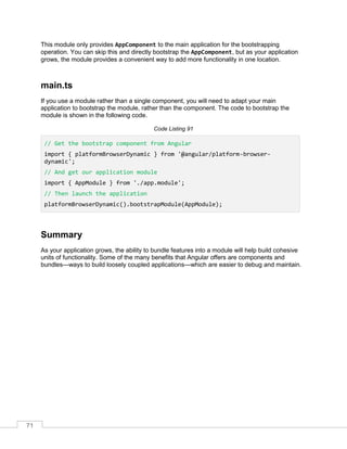 71
This module only provides AppComponent to the main application for the bootstrapping
operation. You can skip this and directly bootstrap the AppComponent, but as your application
grows, the module provides a convenient way to add more functionality in one location.
main.ts
If you use a module rather than a single component, you will need to adapt your main
application to bootstrap the module, rather than the component. The code to bootstrap the
module is shown in the following code.
Code Listing 91
// Get the bootstrap component from Angular
import { platformBrowserDynamic } from '@angular/platform-browser-
dynamic';
// And get our application module
import { AppModule } from './app.module';
// Then launch the application
platformBrowserDynamic().bootstrapModule(AppModule);
Summary
As your application grows, the ability to bundle features into a module will help build cohesive
units of functionality. Some of the many benefits that Angular offers are components and
bundles—ways to build loosely coupled applications—which are easier to debug and maintain.
 