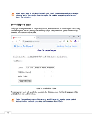 73
Note: If you were to run a tournament, you could show the standings on a large
monitor with a JavaScript timer to re-poll the service and get updated scores
every few minutes.
Scorekeeper’s page
This page is designed to be as simple as possible, so the referees or scorekeepers can quickly
update the game results (feeding the Standings page). They select the game from the drop-
down list, and then add the scores.
Figure 12: Scorekeeper’s page
The component code will update the scores in the database, and the Standings page will be
updated when it is next refreshed.
Note: The module to record the scores would generally require some sort of
authentication method, such as a login password or OAuth.
 