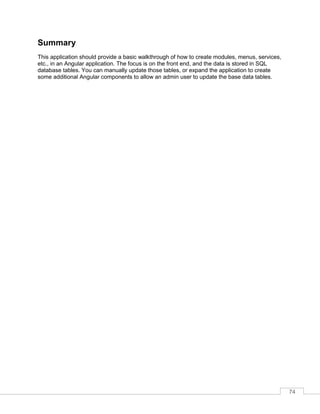74
Summary
This application should provide a basic walkthrough of how to create modules, menus, services,
etc., in an Angular application. The focus is on the front end, and the data is stored in SQL
database tables. You can manually update those tables, or expand the application to create
some additional Angular components to allow an admin user to update the base data tables.
 