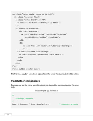 77
<nav class="navbar navbar-expand-sm bg-light">
<div class="container-fluid">
<a class="navbar-brand" href="#">
<i class="fa fa-futbol-o">&nbsp;</i>{{ title }}
</a>
<ul class="nav navbar-nav">
<li class="nav-item">
<a class="nav-link active" routerLink="/Standings"
routerLinkActive="active" >Standings</a>
</li>
<li>
<a class="nav-link" routerLink="/Scoring" >Scoring</a>
</li>
<li class="nav-item float-xs-right ">
<a class="nav-link" routerLink="/Admin">Admin</a>
</li>
</ul>
</div>
</nav>
<router-outlet></router-outlet>
The final line, <router-outlet>, is a placeholder for where the router output will be written.
Placeholder components
To create and test the menu, we will create simple placeholder components using the same
code.
Code Listing 95: app.standings.ts
/*
Standings component
*/
import { Component } from '@angular/core'; // Component metadata
 