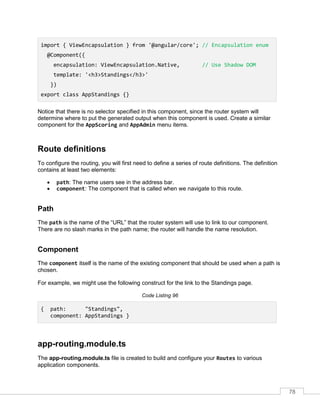 78
import { ViewEncapsulation } from '@angular/core'; // Encapsulation enum
@Component({
encapsulation: ViewEncapsulation.Native, // Use Shadow DOM
template: '<h3>Standings</h3>'
})
export class AppStandings {}
Notice that there is no selector specified in this component, since the router system will
determine where to put the generated output when this component is used. Create a similar
component for the AppScoring and AppAdmin menu items.
Route definitions
To configure the routing, you will first need to define a series of route definitions. The definition
contains at least two elements:
• path: The name users see in the address bar.
• component: The component that is called when we navigate to this route.
Path
The path is the name of the “URL” that the router system will use to link to our component.
There are no slash marks in the path name; the router will handle the name resolution.
Component
The component itself is the name of the existing component that should be used when a path is
chosen.
For example, we might use the following construct for the link to the Standings page.
Code Listing 96
{ path: "Standings",
component: AppStandings }
app-routing.module.ts
The app-routing.module.ts file is created to build and configure your Routes to various
application components.
 