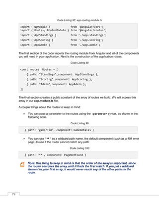 79
Code Listing 97: app-routing.module.ts
Import { NgModule } from '@angular/core';
import { Routes, RouterModule } from '@angular/router';
import { AppStandings } from './app.standings';
import { AppScoring } from './app.scoring';
import { AppAdmin } from './app.admin';
The first section of the code imports the routing module from Angular and all of the components
you will need in your application. Next is the construction of the application routes.
Code Listing 98
const routes: Routes = [
{ path: "Standings",component: AppStandings },
{ path: "Scoring",component: AppScoring },
{ path: "Admin",component: AppAdmin },
];
The final section creates a public constant of the array of routes we build. We will access this
array in our app.module.ts file.
A couple things about the routes to keep in mind:
• You can pass a parameter to the routes using the :parameter syntax, as shown in the
following code.
Code Listing 99
{ path: 'game/:id', component: GameDetails }
• You can use '**' as a wildcard path name, the default component (such as a 404 error
page) to use if the router cannot match any path.
Code Listing 100
{ path: '**', component: PageNotFound }
Note: One thing to keep in mind is that the order of the array is important, since
the router searches the array until it finds the first match. If you put a wildcard
element in your first array, it would never reach any of the other paths in the
route.
 