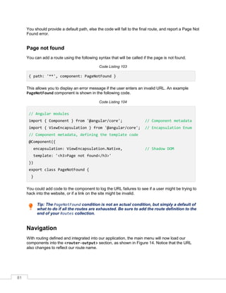 81
You should provide a default path, else the code will fall to the final route, and report a Page Not
Found error.
Page not found
You can add a route using the following syntax that will be called if the page is not found.
Code Listing 103
{ path: '**', component: PageNotFound }
This allows you to display an error message if the user enters an invalid URL. An example
PageNotFound component is shown in the following code.
Code Listing 104
// Angular modules
import { Component } from '@angular/core'; // Component metadata
import { ViewEncapsulation } from '@angular/core'; // Encapsulation Enum
// Component metadata, defining the template code
@Component({
encapsulation: ViewEncapsulation.Native, // Shadow DOM
template: '<h3>Page not found</h3>'
})
export class PageNotFound {
}
You could add code to the component to log the URL failures to see if a user might be trying to
hack into the website, or if a link on the site might be invalid.
Tip: The PageNotFound condition is not an actual condition, but simply a default of
what to do if all the routes are exhausted. Be sure to add the route definition to the
end of your Routes collection.
Navigation
With routing defined and integrated into our application, the main menu will now load our
components into the <router-output> section, as shown in Figure 14. Notice that the URL
also changes to reflect our route name.
 