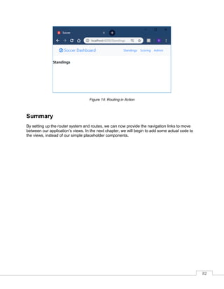 82
Figure 14: Routing in Action
Summary
By setting up the router system and routes, we can now provide the navigation links to move
between our application’s views. In the next chapter, we will begin to add some actual code to
the views, instead of our simple placeholder components.
 