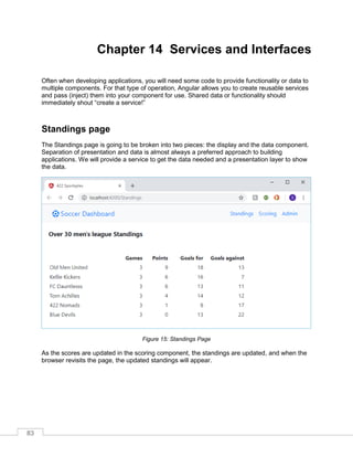 83
Chapter 14 Services and Interfaces
Often when developing applications, you will need some code to provide functionality or data to
multiple components. For that type of operation, Angular allows you to create reusable services
and pass (inject) them into your component for use. Shared data or functionality should
immediately shout “create a service!”
Standings page
The Standings page is going to be broken into two pieces: the display and the data component.
Separation of presentation and data is almost always a preferred approach to building
applications. We will provide a service to get the data needed and a presentation layer to show
the data.
Figure 15: Standings Page
As the scores are updated in the scoring component, the standings are updated, and when the
browser revisits the page, the updated standings will appear.
 