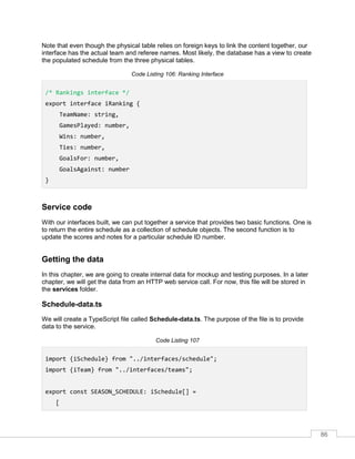 86
Note that even though the physical table relies on foreign keys to link the content together, our
interface has the actual team and referee names. Most likely, the database has a view to create
the populated schedule from the three physical tables.
Code Listing 106: Ranking Interface
/* Rankings interface */
export interface iRanking {
TeamName: string,
GamesPlayed: number,
Wins: number,
Ties: number,
GoalsFor: number,
GoalsAgainst: number
}
Service code
With our interfaces built, we can put together a service that provides two basic functions. One is
to return the entire schedule as a collection of schedule objects. The second function is to
update the scores and notes for a particular schedule ID number.
Getting the data
In this chapter, we are going to create internal data for mockup and testing purposes. In a later
chapter, we will get the data from an HTTP web service call. For now, this file will be stored in
the services folder.
Schedule-data.ts
We will create a TypeScript file called Schedule-data.ts. The purpose of the file is to provide
data to the service.
Code Listing 107
import {iSchedule} from "../interfaces/schedule";
import {iTeam} from "../interfaces/teams";
export const SEASON_SCHEDULE: iSchedule[] =
[
 
