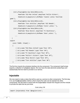 87
{id:1,PlayingDate:new Date(2016,8,23),
HomeTeam:'Old Men United',AwayTeam:'Kellie Kickers',
HomeScore:4,AwayScore:3,RefName:'Joanne',notes:'Overtime
game'},
{id:2,PlayingDate:new Date(2016,8,26),
HomeTeam:'Torn Achilles',AwayTeam:'422 Nomads',
HomeScore:7,AwayScore:2,RefName:'Colin',notes:''},
{id:3,PlayingDate:new Date(2016,8,28),
HomeTeam:'Blue Devils',AwayTeam:'FC Dauntlesss',
HomeScore:4,AwayScore:6,RefName:'Gene',notes:''},
...
]
export
const TEAMS: iTeam[] =
[
{ id:1,name:"Old Menu United",type:"Over 30"},
{ id:2,name:"422 Nomads",type:"Over 30"},
{ id:3,name:"FC Dauntless",type:"Over 30"},
{ id:4,name:"Kellie's Kickers",type:"Over 30"},
{ id:5,name:"Blue Devils",type:"Over 30"},
{ id:6,name:"Torn Achilles",type:"Over 30"}
]
The first line imports the schedule interface into the component. The component itself simply
exports a collection of schedule objects. We now have the data elements (interface and
collection) that we need to provide to our service.
Injectable
We now need to make a class that will be used as a service to other components. The first step
is to use the @Injectable method, which means the code can be injected into other
components. We will need to import both the Injectable module from Angular and the module
to provide the data that we just wrote.
Code Listing 108
import {Injectable} from '@angular/core';
 