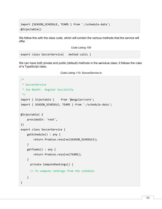 88
import {SEASON_SCHEDULE, TEAMS } from './schedule-data';
@Injectable()
We follow this with the class code, which will contain the various methods that the service will
offer.
Code Listing 109
export class SoccerService{ method calls }
We can have both private and public (default) methods in the service class; it follows the rules
of a TypeScript class.
Code Listing 110: SoccerService.ts
/*
* SoccerService
* Joe Booth: Angular Succinctly
*/
import { Injectable } from '@angular/core';
import { SEASON_SCHEDULE, TEAMS } from './schedule-data';
@Injectable( {
providedIn: 'root',
})
export class SoccerService {
getSchedule() : any {
return Promise.resolve(SEASON_SCHEDULE);
}
getTeams() : any {
return Promise.resolve(TEAMS);
}
private ComputeRankings() {
// To compute rankings from the schedule
}
}
 