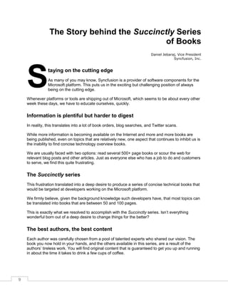 9
The Story behind the Succinctly Series
of Books
Daniel Jebaraj, Vice President
Syncfusion, Inc.
taying on the cutting edge
As many of you may know, Syncfusion is a provider of software components for the
Microsoft platform. This puts us in the exciting but challenging position of always
being on the cutting edge.
Whenever platforms or tools are shipping out of Microsoft, which seems to be about every other
week these days, we have to educate ourselves, quickly.
Information is plentiful but harder to digest
In reality, this translates into a lot of book orders, blog searches, and Twitter scans.
While more information is becoming available on the Internet and more and more books are
being published, even on topics that are relatively new, one aspect that continues to inhibit us is
the inability to find concise technology overview books.
We are usually faced with two options: read several 500+ page books or scour the web for
relevant blog posts and other articles. Just as everyone else who has a job to do and customers
to serve, we find this quite frustrating.
The Succinctly series
This frustration translated into a deep desire to produce a series of concise technical books that
would be targeted at developers working on the Microsoft platform.
We firmly believe, given the background knowledge such developers have, that most topics can
be translated into books that are between 50 and 100 pages.
This is exactly what we resolved to accomplish with the Succinctly series. Isn’t everything
wonderful born out of a deep desire to change things for the better?
The best authors, the best content
Each author was carefully chosen from a pool of talented experts who shared our vision. The
book you now hold in your hands, and the others available in this series, are a result of the
authors’ tireless work. You will find original content that is guaranteed to get you up and running
in about the time it takes to drink a few cups of coffee.
S
 