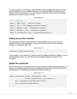 90
I’ve put the services and interfaces in separate folders within the app folder. Be sure to adjust
your file locations if you use a different structure. You will need to import this service to any
component that uses the service. I’ve also decided to import the Title service from Angular
(allowing me to set the browser’s title bar).
Code Listing 113
// Our interfaces
import { Team } from './interfaces/Teams';
import { Title } from '@angular/platform-browser';
import { Ranking } from './interfaces/rankings';
import { Schedule } from './interfaces/schedule';
import { SoccerService} from './services/soccerService';
Adding the provider metadata
The next step is to tell the component about service providers it will use. This is a new
component directive called providers. It takes a list of the services and other injectable
modules our component might need.
Code Listing 114
providers: [Title,SoccerService]
In this example, we are injecting the Title module from angular/platform-browser, and our
soccerService module. You can add as many injectable modules as needed for your
component.
Update the constructor
The constructor of your component will need to be updated to receive the injected modules. For
example, our soccer component is going to update the browser title and get its data from the
soccerService. The following code shows the modified constructor.
Code Listing 115
public constructor( private _titleService: Title,
private _soccerService: SoccerService ) {
this._titleService.setTitle("422 Soccer");
this._soccerService.getTeams();
}
 