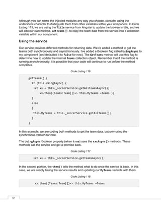 91
Although you can name the injected modules any way you choose, consider using the
underscore character to distinguish them from other variables within your component. In Code
Listing 115, we are using the Title service from Angular to update the browser’s title, and we
will add our own method, GetTeams(), to copy the team data from the service into a collection
variable within our component.
Using the service
Our service provides different methods for returning data. We’ve added a method to get the
teams both synchronously and asynchronously. I’ve added a Boolean flag called UsingAsync to
my component (and defaulted it to false for now). The GetTeams method will use this flag to
determine how to update the internal Teams collection object. Remember that if the method is
running asynchronously, it is possible that your code will continue to run before the method
completes.
Code Listing 116
getTeams() {
if (this.UsingAsync) {
let xx = this._soccerService.getAllTeamsAsync();
xx.then((Teams:Team[])=> this.MyTeams =Teams );
}
else
{
this.MyTeams = this._soccerService.getAllTeams();
}
}
In this example, we are coding both methods to get the team data, but only using the
synchronous version for now.
The UsingAsync Boolean property (when true) uses the xxxAsync() methods. These
methods call the service and get a promise back.
Code Listing 117
let xx = this._soccerService.getTeamsAsync();
In the second portion, the then() tells the method what to do once the service is back. In this
case, we are simply taking the service results and updating our MyTeams variable with them.
Code Listing 118
xx.then((Teams:Team[])=> this.MyTeams =Teams
 