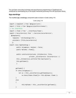 92
You can learn more about promises and asynchronous programming in TypeScript and
JavaScript by downloading any of the books mentioned previously from the Syncfusion library.
App.standings
The modified app.standings component code is shown in Code Listing 119.
Code Listing 119
import { Component } from '@angular/core';
import { Title } from '@angular/platform-browser';
// Our interfaces
import { iTeam } from '../interfaces/Teams';
import { SoccerService} from '../services/soccerService';
@Component({
template: '<h3>Standings</h3>',
providers: [Title,SoccerService]
})
export class AppStandings {
public UsingAsync: boolean = false;
public MyTeams: iTeam[];
public constructor(private _titleService: Title,
private _soccerService: SoccerService ) {
this._titleService.setTitle("422 Sportsplex");
this.getTeams();
}
getTeams() {
if (this.UsingAsync) {
let xx = this._soccerService.getTeamsAsync();
xx.then((Teams:iTeam[])=> this.MyTeams =Teams );
}
else
{
this.MyTeams = this._soccerService.getTeams();
}
 